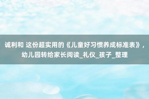 诚利和 这份超实用的《儿童好习惯养成标准表》，幼儿园转给家长阅读_礼仪_孩子_整理