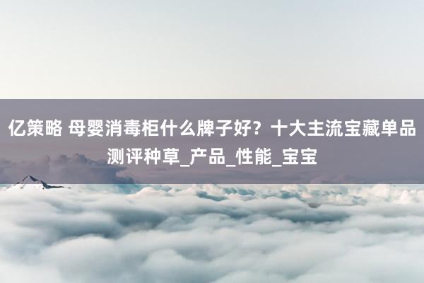 亿策略 母婴消毒柜什么牌子好？十大主流宝藏单品测评种草_产品_性能_宝宝