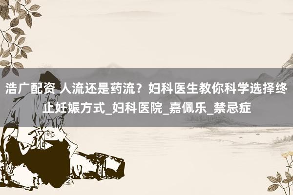 浩广配资 人流还是药流？妇科医生教你科学选择终止妊娠方式_妇科医院_嘉佩乐_禁忌症