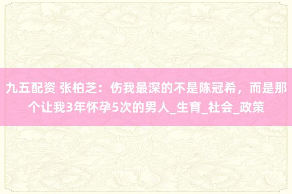 九五配资 张柏芝：伤我最深的不是陈冠希，而是那个让我3年怀孕5次的男人_生育_社会_政策