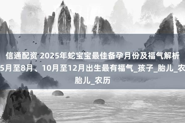 信通配资 2025年蛇宝宝最佳备孕月份及福气解析：5月至8月、10月至12月出生最有福气_孩子_胎儿_农历