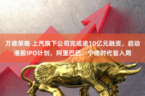 万德策略 上汽旗下公司完成逾10亿元融资，启动港股IPO计划，阿里巴巴、宁德时代皆入局