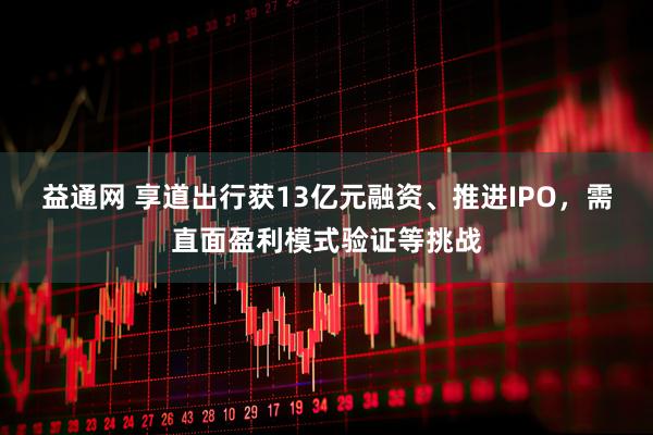 益通网 享道出行获13亿元融资、推进IPO，需直面盈利模式验证等挑战