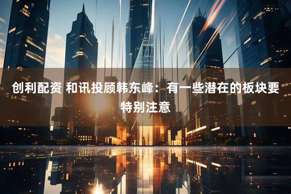 创利配资 和讯投顾韩东峰：有一些潜在的板块要特别注意