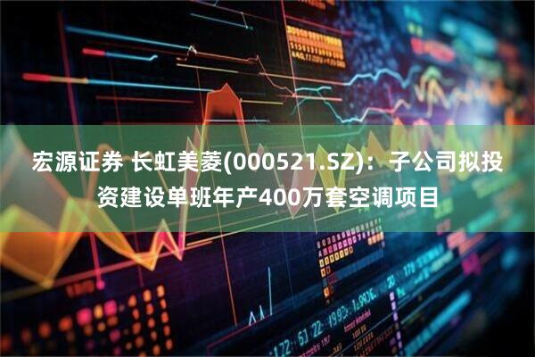 宏源证券 长虹美菱(000521.SZ)：子公司拟投资建设单班年产400万套空调项目