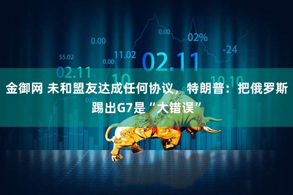 金御网 未和盟友达成任何协议，特朗普：把俄罗斯踢出G7是“大错误”