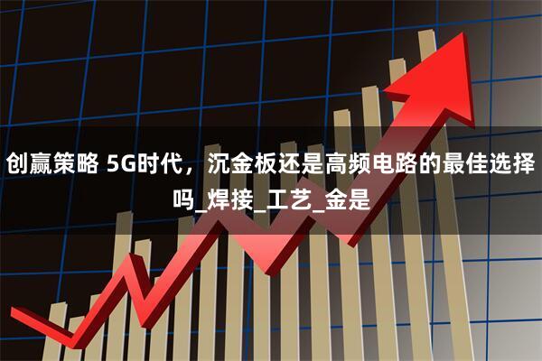 创赢策略 5G时代，沉金板还是高频电路的最佳选择吗_焊接_工艺_金是