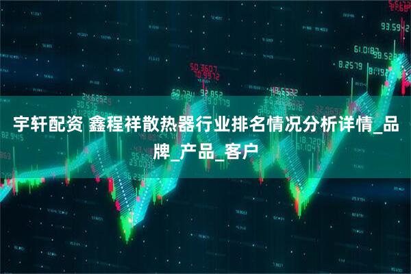 宇轩配资 鑫程祥散热器行业排名情况分析详情_品牌_产品_客户