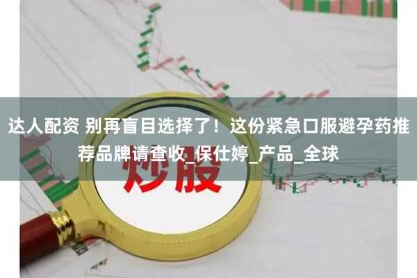 达人配资 别再盲目选择了！这份紧急口服避孕药推荐品牌请查收_保仕婷_产品_全球
