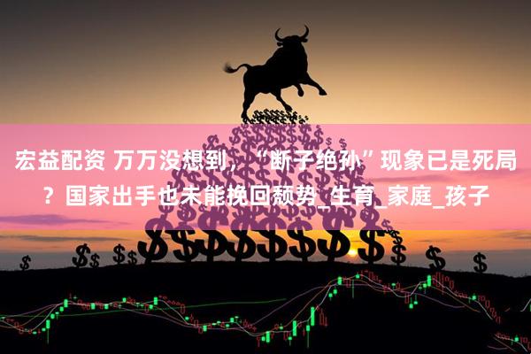 宏益配资 万万没想到，“断子绝孙”现象已是死局？国家出手也未能挽回颓势_生育_家庭_孩子