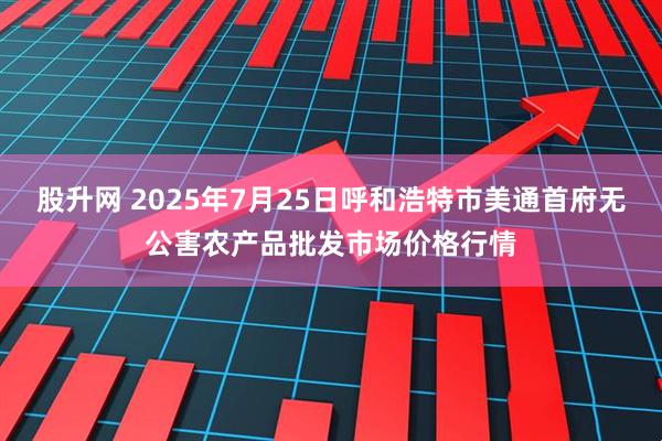 股升网 2025年7月25日呼和浩特市美通首府无公害农产品批发市场价格行情