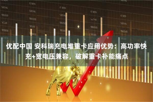 优配中国 安科瑞充电堆重卡应用优势：高功率快充+宽电压兼容，破解重卡补能痛点
