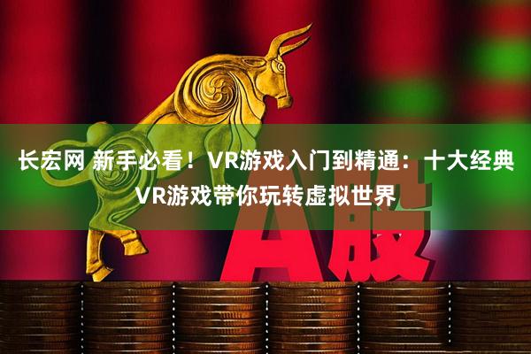 长宏网 新手必看！VR游戏入门到精通：十大经典VR游戏带你玩转虚拟世界